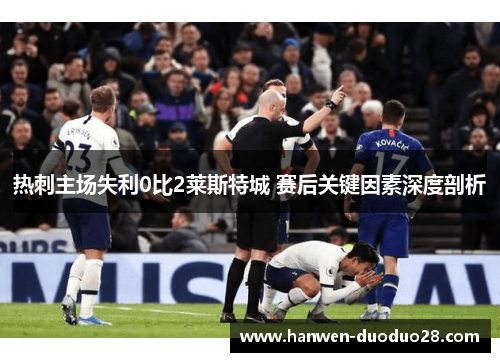 热刺主场失利0比2莱斯特城 赛后关键因素深度剖析 热刺主场失利0比2莱斯特城 赛后关键因素深度剖析