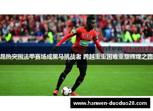 昂热突围法甲赛场成黑马挑战者 跨越重重困难重塑辉煌之路 昂热突围法甲赛场成黑马挑战者 跨越重重困难重塑辉煌之路
