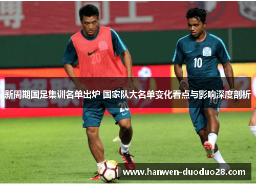 新周期国足集训名单出炉 国家队大名单变化看点与影响深度剖析