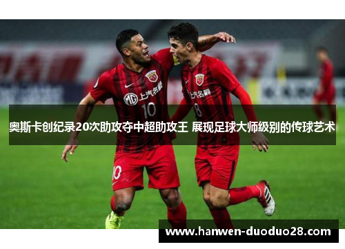 奥斯卡创纪录20次助攻夺中超助攻王 展现足球大师级别的传球艺术 奥斯卡创纪录20次助攻夺中超助攻王 展现足球大师级别的传球艺术